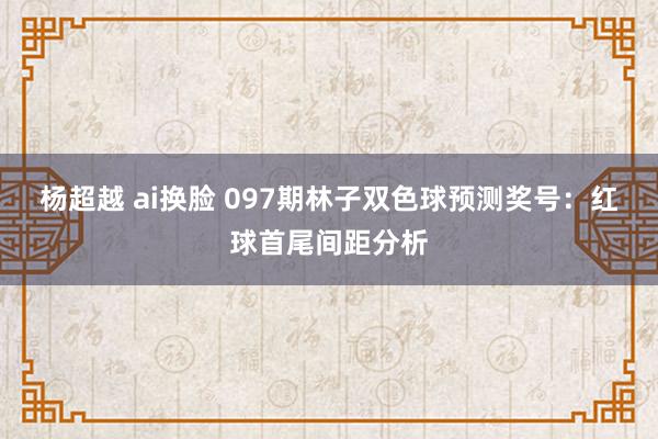 杨超越 ai换脸 097期林子双色球预测奖号：红球首尾间距分析