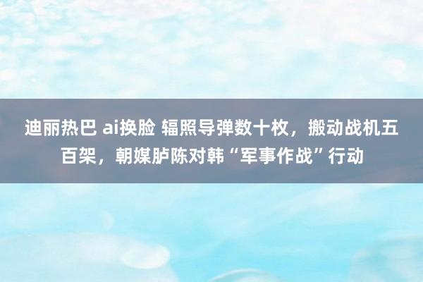 迪丽热巴 ai换脸 辐照导弹数十枚，搬动战机五百架，朝媒胪陈对韩“军事作战”行动