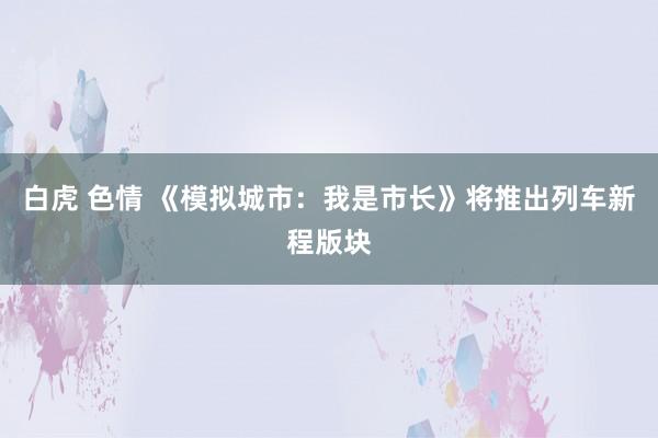 白虎 色情 《模拟城市：我是市长》将推出列车新程版块