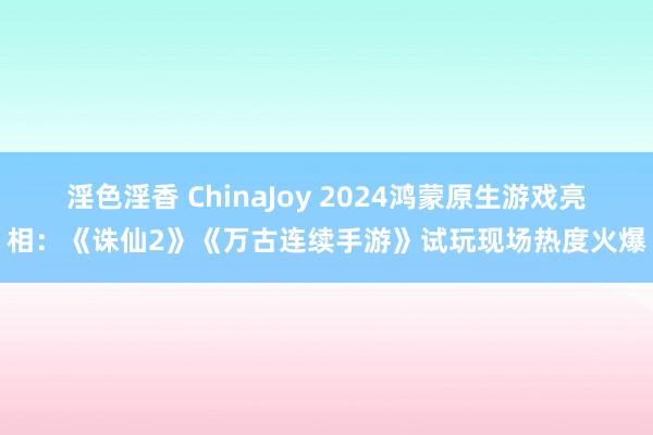 淫色淫香 ChinaJoy 2024鸿蒙原生游戏亮相：《诛仙2》《万古连续手游》试玩现场热度火爆