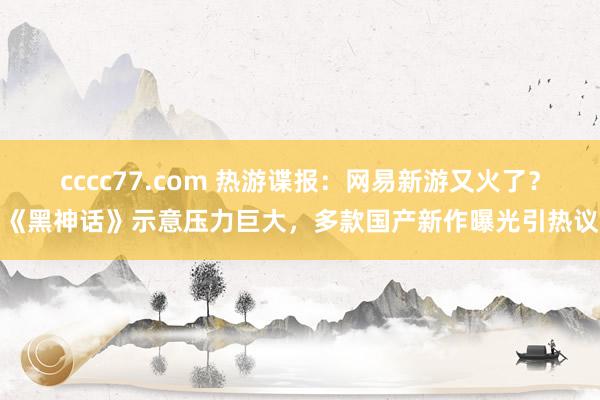 cccc77.com 热游谍报：网易新游又火了？《黑神话》示意压力巨大，多款国产新作曝光引热议