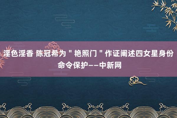 淫色淫香 陈冠希为＂艳照门＂作证阐述四女星身份 命令保护——中新网