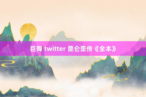 巨臀 twitter 昆仑歪传《全本》