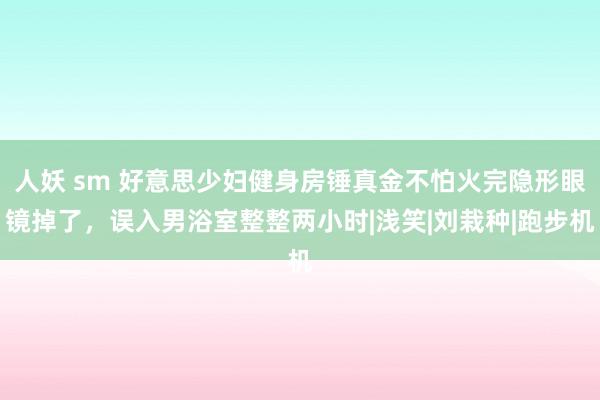 人妖 sm 好意思少妇健身房锤真金不怕火完隐形眼镜掉了，误入男浴室整整两小时|浅笑|刘栽种|跑步机