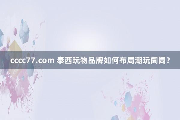 cccc77.com 泰西玩物品牌如何布局潮玩阛阓？