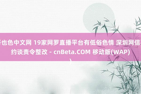 哥也色中文网 19家网罗直播平台有低俗色情 深圳网信办约谈责令整改 - cnBeta.COM 移动版(WAP)