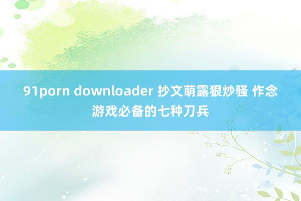 91porn downloader 抄文萌露狠炒骚 作念游戏必备的七种刀兵